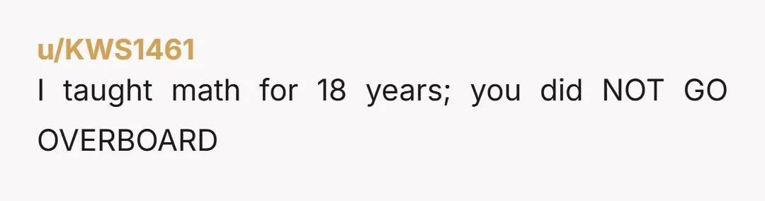 u/Quyust NTA. I'm a math teacher and I read this title fully expecting to say YTA. But your daughter showed her work in a logically consistent manner. It's not like...