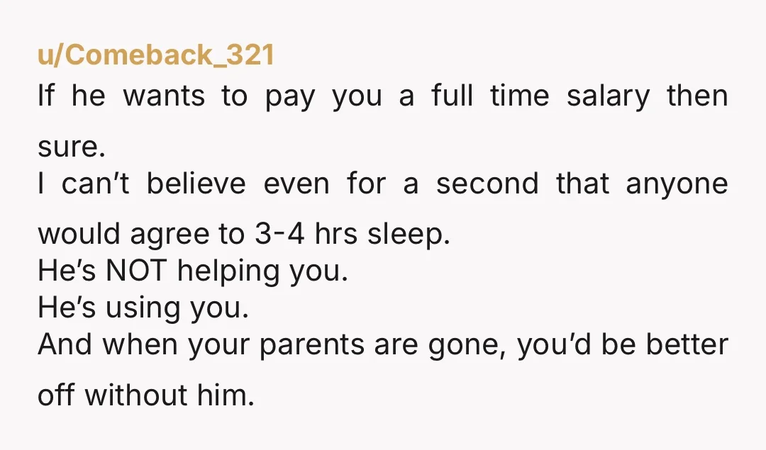 u/Comeback_321 If he wants to pay you a full time salary then sure. I can’t believe even for a second that anyone would agree to 3-4 hrs sleep. He’s NOT...