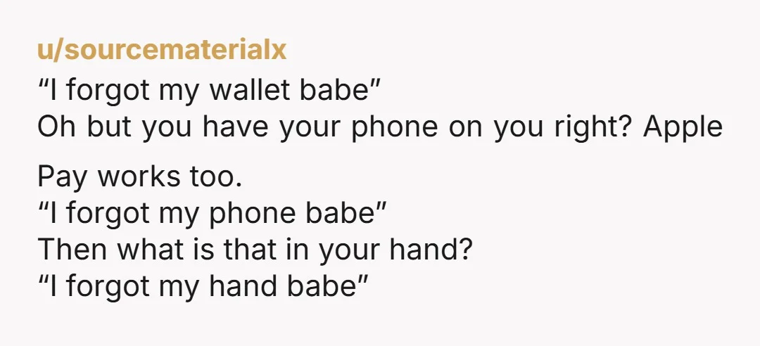 u/sourcematerialx “I forgot my wallet babe” Oh but you have your phone on you right? Apple Pay works too. “I forgot my phone babe” Then what is that in your...