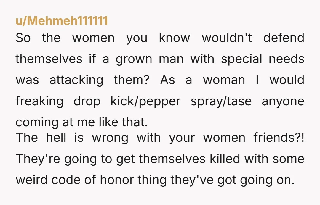 u/Mehmeh111111 So the women you know wouldn't defend themselves if a grown man with special needs was attacking them? As a woman I would freaking drop kick/pepper spray/tase anyone coming...