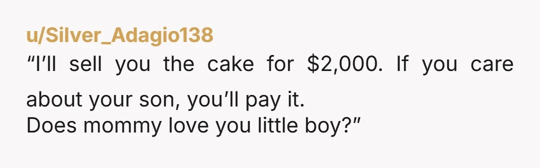 u/Silver_Adagio138
“I’ll sell you the cake for $2,000. If you care about your son, you’ll pay it.
Does mommy love you little boy?”