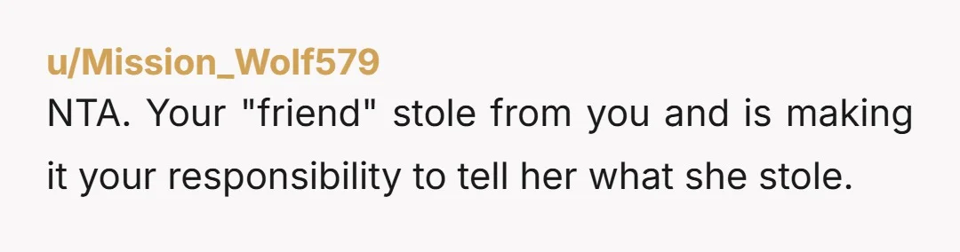 u/Mission_Wolf579 NTA. Your "friend" stole from you and is making it your responsibility to tell her what she stole.