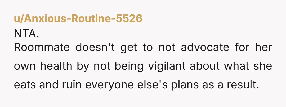 u/Anxious-Routine-5526
NTA.
Roommate doesn't get to not advocate for her own health by not being vigilant about what she eats and ruin everyone else's plans as a result.