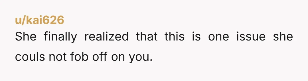 u/kai626
She finally realized that this is one issue she couls not fob off on you.