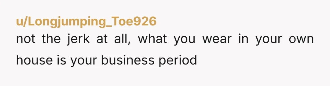 u/Longjumping_Toe926 not the jerk at all, what you wear in your own house is your business period she basically came over and told you to change your behavior because her...