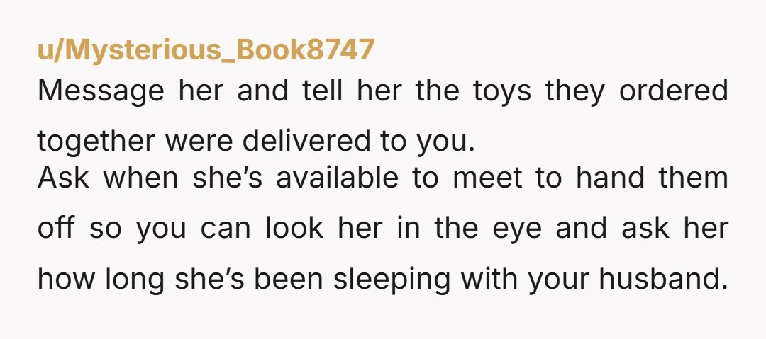 u/Mysterious_Book8747 Message her and tell her the toys they ordered together were delivered to you. Ask when she’s available to meet to hand them off so you can look her...