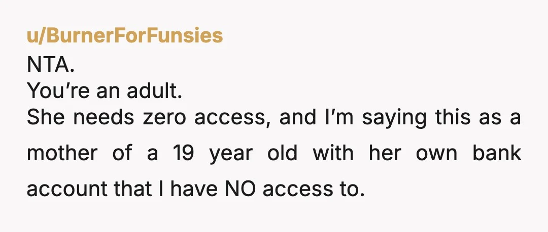 u/BurnerForFunsies NTA. You’re an adult. She needs zero access, and I’m saying this as a mother of a 19 year old with her own bank account that I have NO...