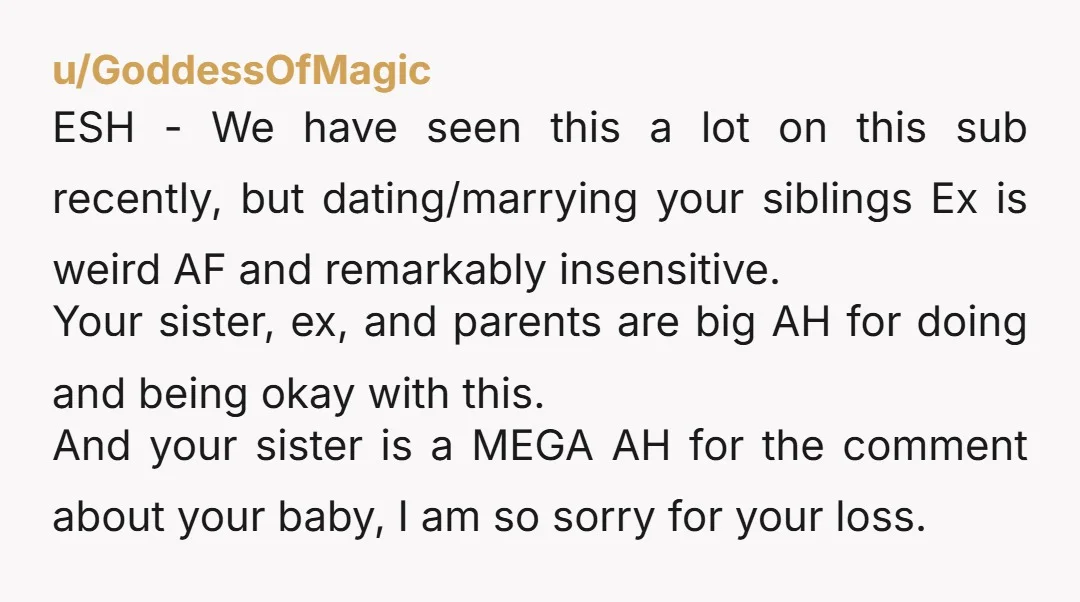 u/GoddessOfMagic ESH - We have seen this a lot on this sub recently, but dating/marrying your siblings Ex is weird AF and remarkably insensitive. Your sister, ex, and parents are...