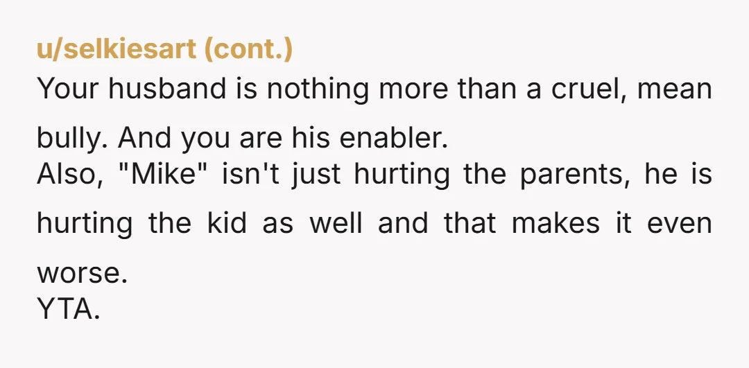 u/MerlinBiggs YTA. Making fun on an issue regarding not being to have kids is cruel. You are clearly married to a cruel guy. Saying it's "just a joke" is justifying...