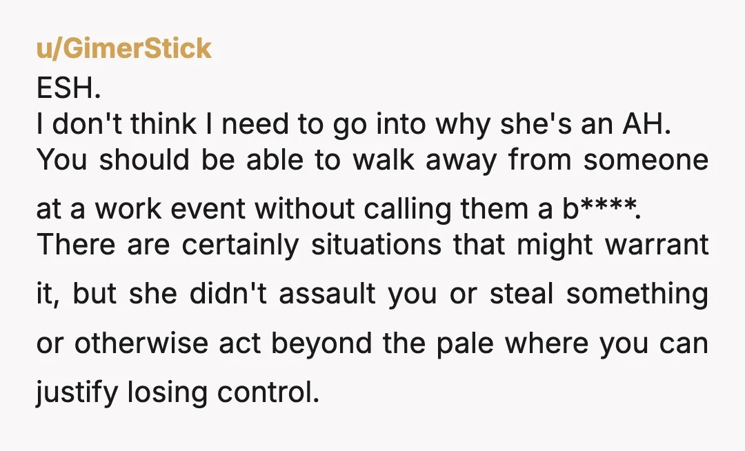 u/GimerStick ESH. I don't think I need to go into why she's an AH. You should be able to walk away from someone at a work event without calling them...
