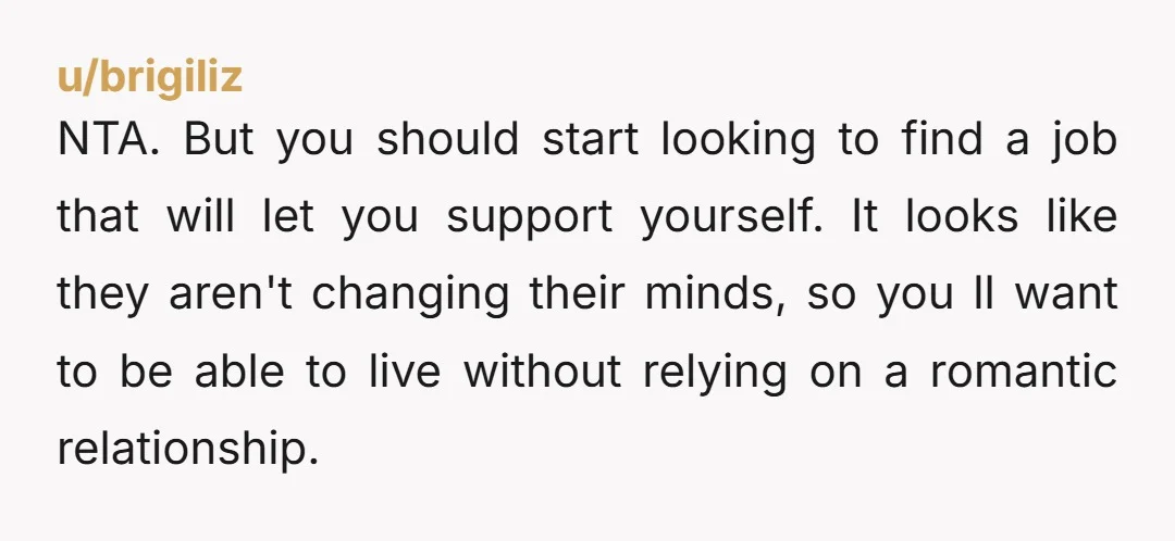 u/brigiliz NTA.  But you should start looking to find a job that will let you support yourself.   It looks like they aren't changing their minds,  so you ll want to...