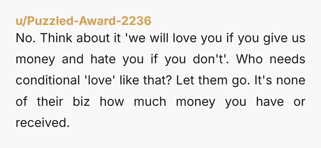 u/Puzzled-Award-2236 No. Think about it 'we will love you if you give us money and hate you if you don't'. Who needs conditional 'love' like that? Let them go. It's...