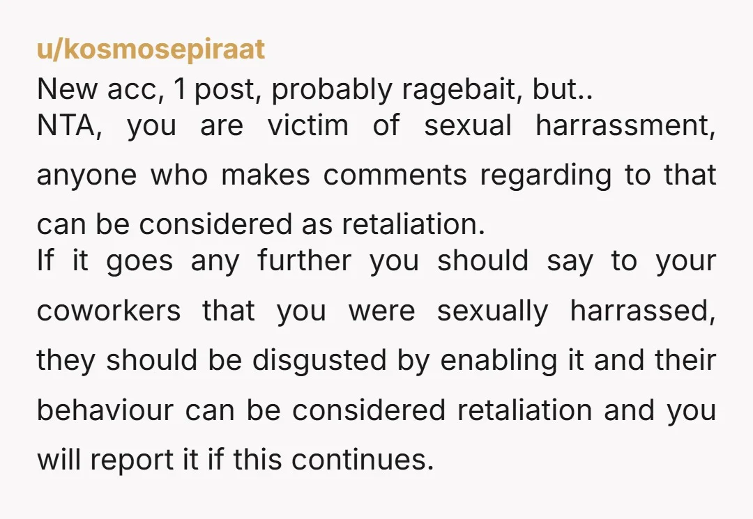 u/kosmosepiraat New acc, 1 post, probably ragebait, but.. NTA, you are victim of sexual harrassment, anyone who makes comments regarding to that can be considered as retaliation. If it goes...