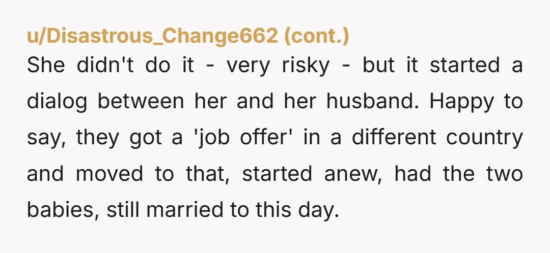 She didn't do it - very risky - but it started a dialog between her and her husband. Happy to say, they got a 'job offer' in a different country...