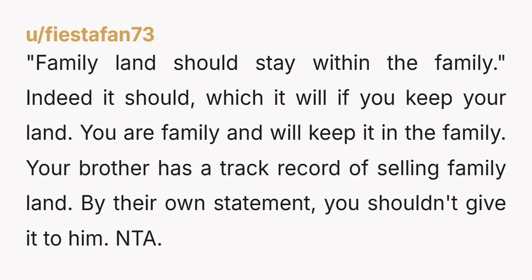 "Family land should stay within the family." Indeed it should, which it will if you keep your land. You are family and will keep it in the family. Your brother...