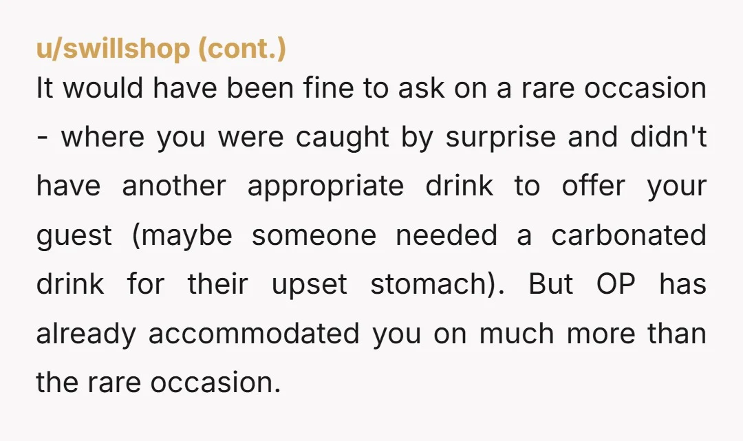u/OneUnderstanding1644 NTA. You are paying for it, it is not in a common area. My husband knows he can offer anything to anyone out of the big fridge, but the...