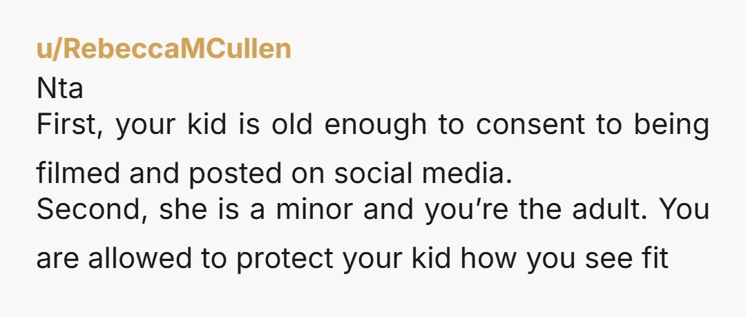 u/RebeccaMCullen Nta First, your kid is old enough to consent to being filmed and posted on social media.  Second, she is a minor and you’re the adult. You are allowed...