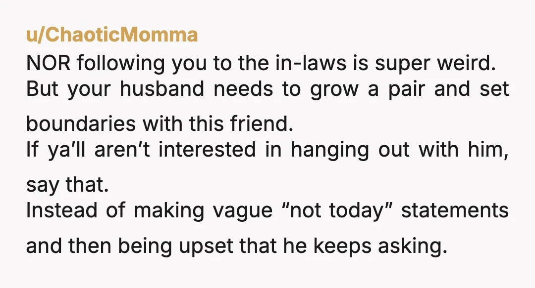 u/ChaoticMomma NOR following you to the in-laws is super weird. But your husband needs to grow a pair and set boundaries with this friend. If ya’ll aren’t interested in hanging...
