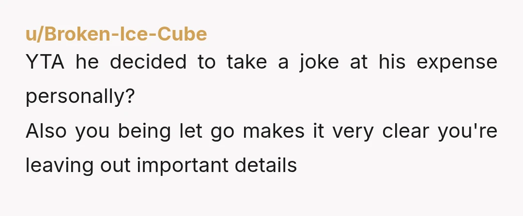 u/OG-ProblemChild Lol of course YTA. Once is kinda ok if he laughs....after that your pushing it big time and it's not professional and bordering on bullying. Also, just a tip...