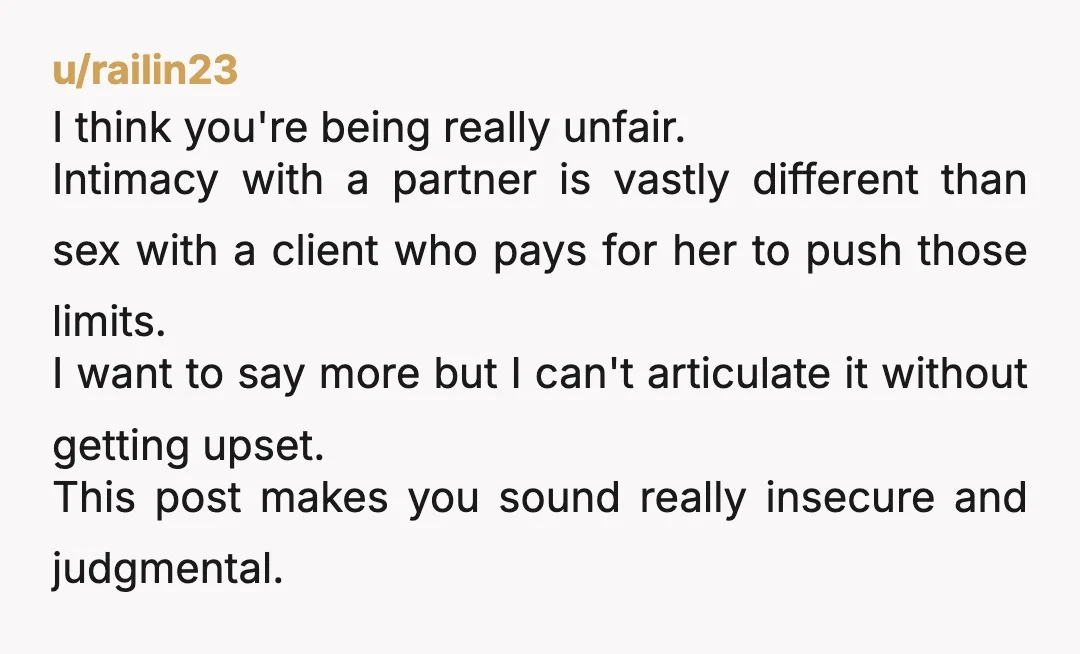 u/railin23 I think you're being really unfair. Intimacy with a partner is vastly different than sex with a client who pays for her to push those limits. I want to...