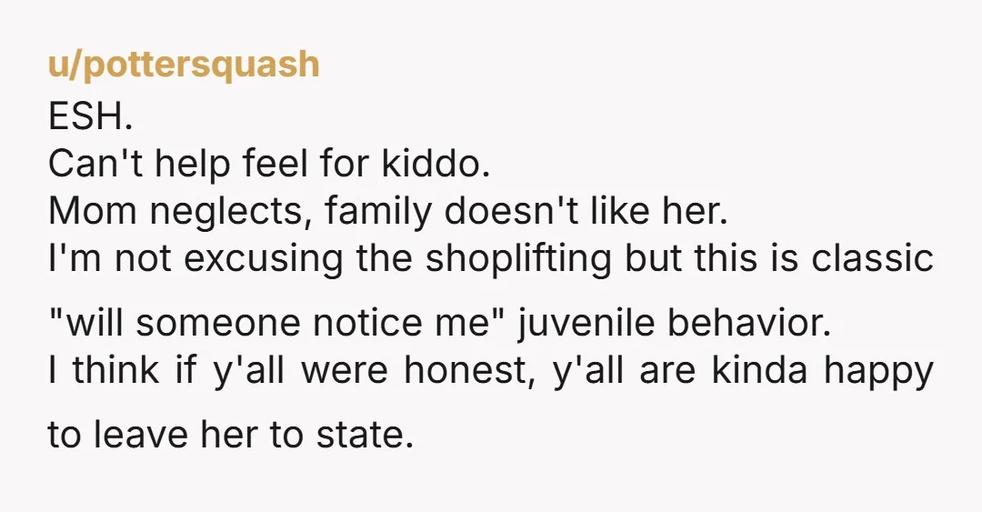 u/pottersquash ESH. Can't help feel for kiddo. Mom neglects, family doesn't like her. I'm not excusing the shoplifting but this is classic "will someone notice me" juvenile behavior. I think...