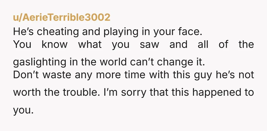 u/AerieTerrible3002 He’s cheating and playing in your face. You know what you saw and all of the gaslighting in the world can’t change it. Don’t waste any more time with...