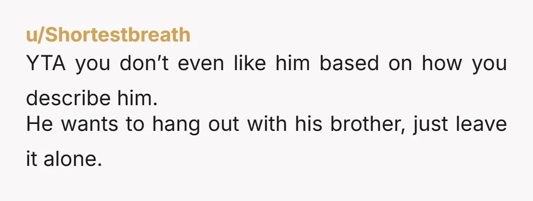 u/Nrysis YTA It sounds like he wants to spend time with his brother one on one, which seems completely reasonable. Based on your description of his personality, it seems reasonable...