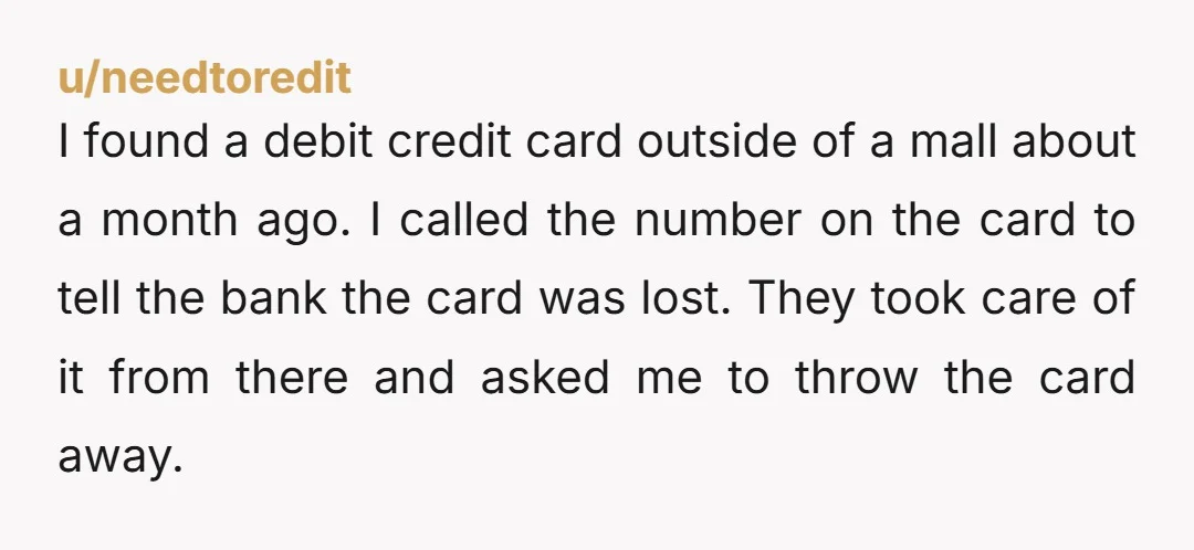 u/needtoredit I found a debit credit card outside of a mall about a month ago. I called the number on the card to tell the bank the card was lost....