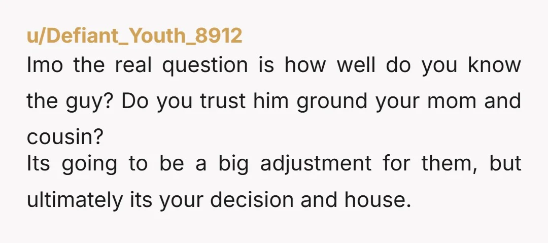 u/Upbeat_Selection357 There's nothing wrong with your actions or plans. But it sounds like your mother and cousin already realize this. Your mother said she can't complain because it's not her...