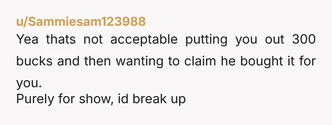 u/Sammiesam123988
Yea thats not acceptable putting you out 300 bucks and then wanting to claim he bought it for you.
Purely for show, id break up