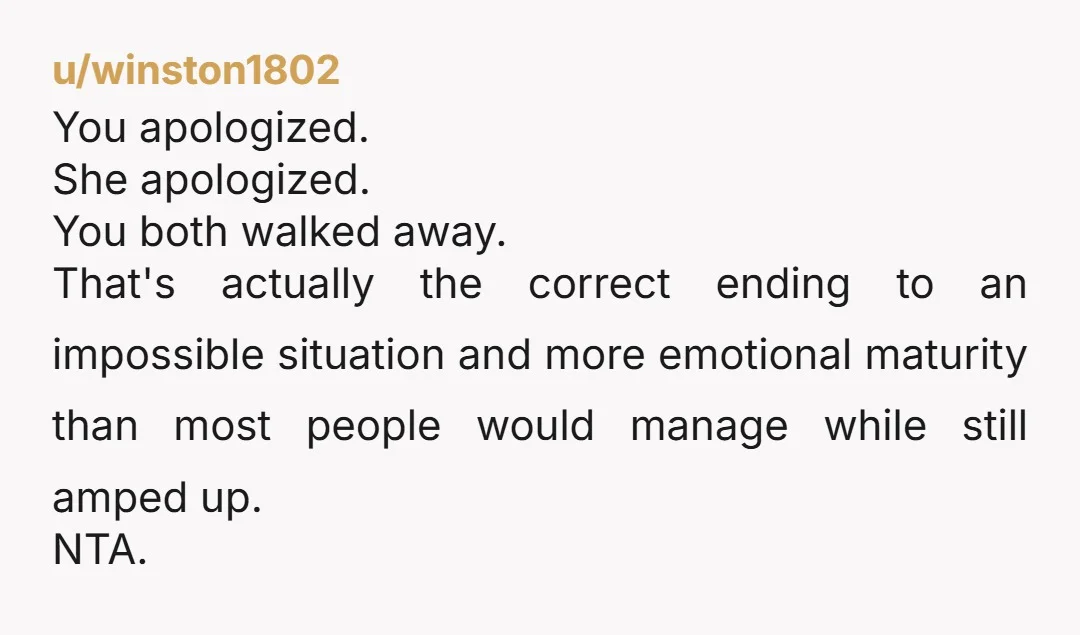 u/winston1802 You apologized. She apologized. You both walked away. That's actually the correct ending to an impossible situation and more emotional maturity than most people would manage while still amped...