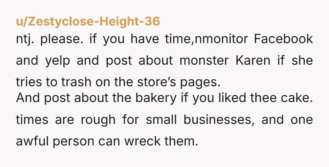 u/Zestyclose-Height-36 ntj. please. if you have time,nmonitor Facebook and yelp and post about monster Karen if she tries to trash on the store’s pages. And post about the bakery if...