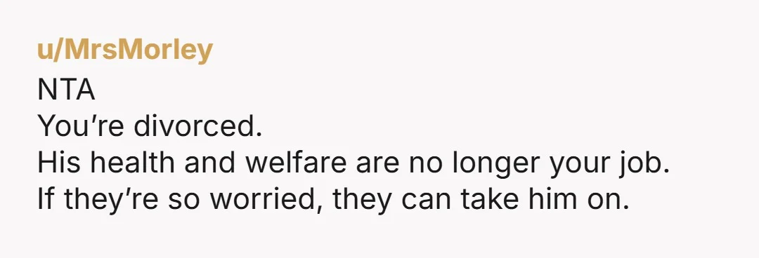 u/MrsMorley NTA You’re divorced. His health and welfare are no longer your job.  If they’re so worried, they can take him on. 