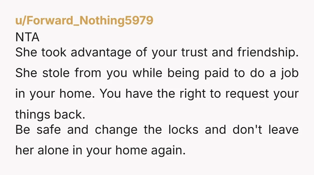u/Forward_Nothing5979 NTA She took advantage of your trust and friendship. She stole from you while being paid to do a job in your home. You have the right to request...