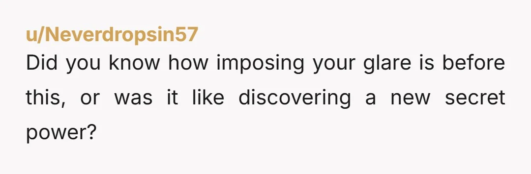 u/Neverdropsin57
Did you know how imposing your glare is before this, or was it like discovering a new secret power?
