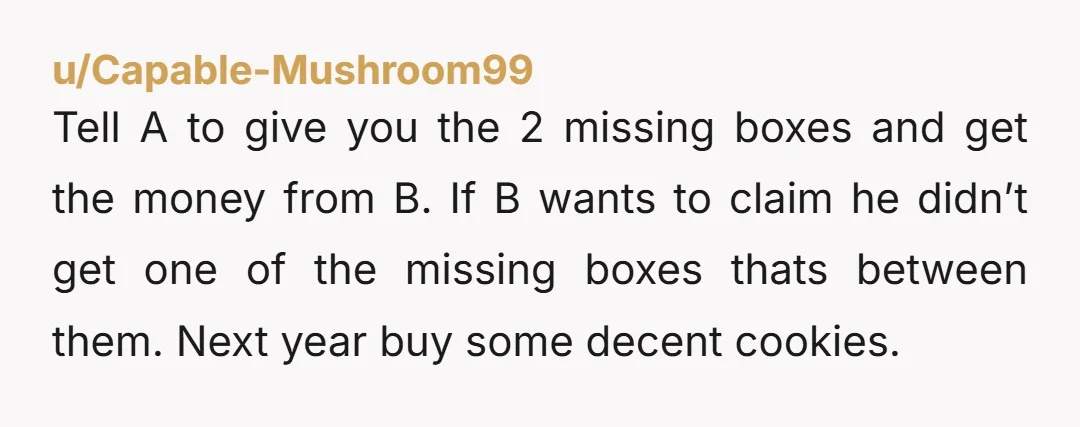 u/Empressario "Hi B, so I've checked in with A and she confirms she gave you all 3 boxes. So I'll swing by your desk later on tomorrow to get the...