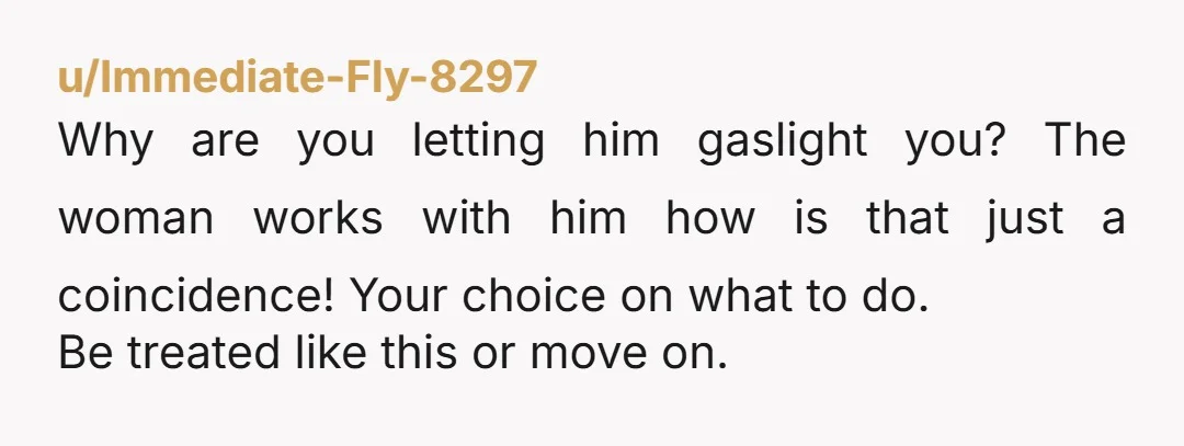u/Immediate-Fly-8297 Why are you letting him gaslight you? The woman works with him how is that just a coincidence! Your choice on what to do. Be treated like this or...