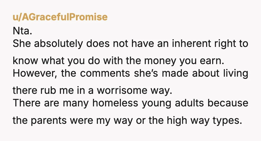 u/AGracefulPromise Nta. She absolutely does not have an inherent right to know what you do with the money you earn. However, the comments she’s made about living there rub me...