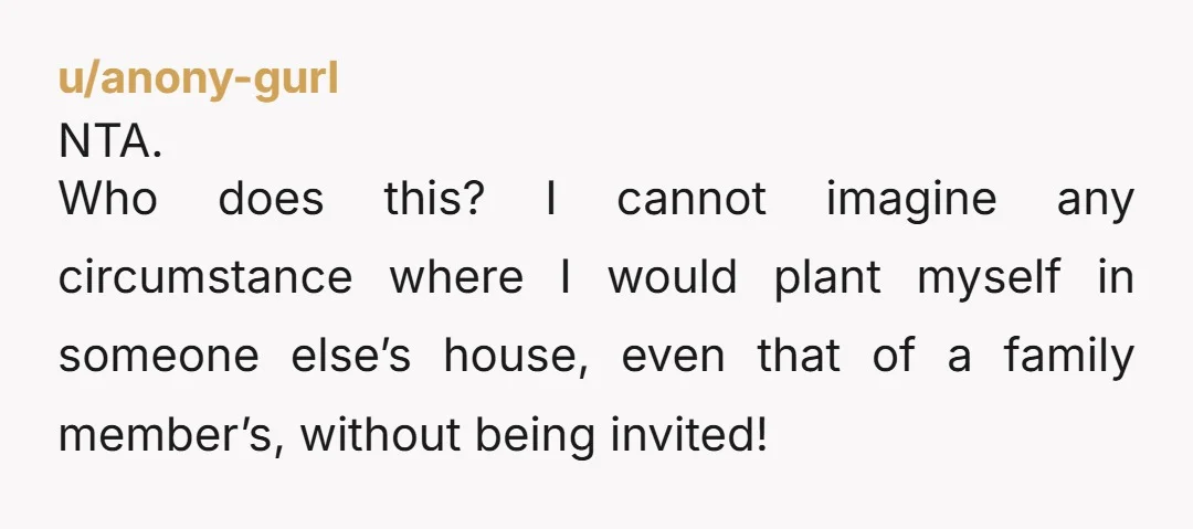 u/anony-gurl NTA. Who does this? I cannot imagine any circumstance where I would plant myself in someone else’s house, even that of a family member’s, without being invited!