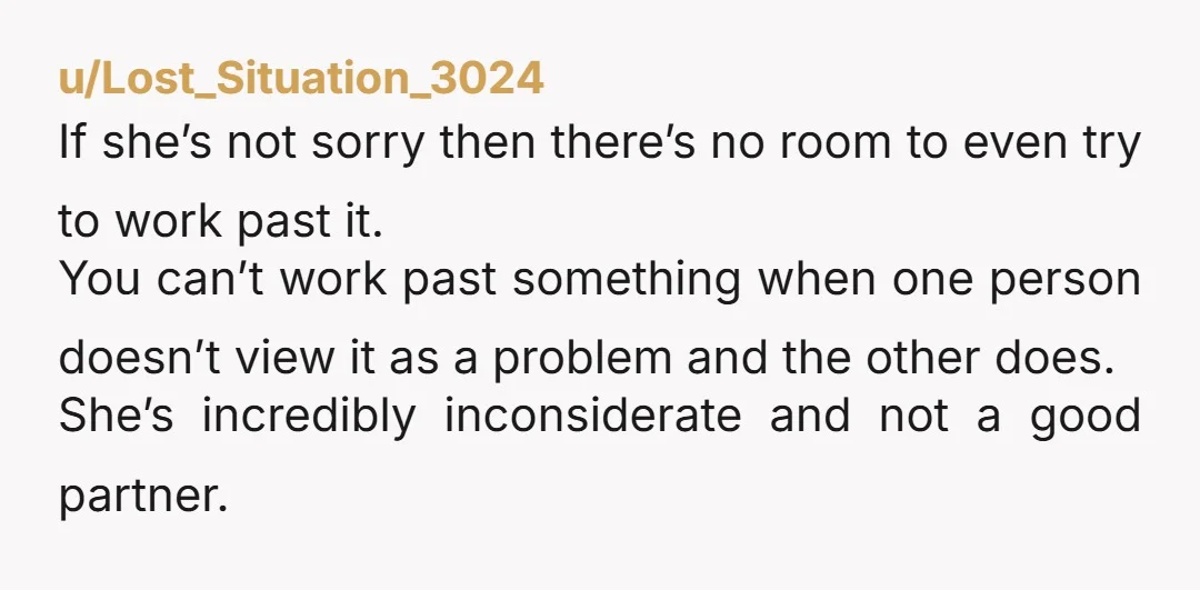 u/Lost_Situation_3024 If she’s not sorry then there’s no room to even try to work past it. You can’t work past something when one person doesn’t view it as a problem...