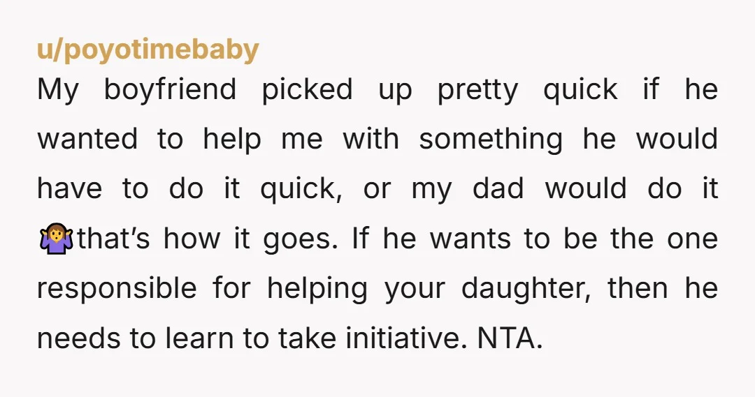 My boyfriend picked up pretty quick if he wanted to help me with something he would have to do it quick, or my dad would do it 🤷that’s how it...