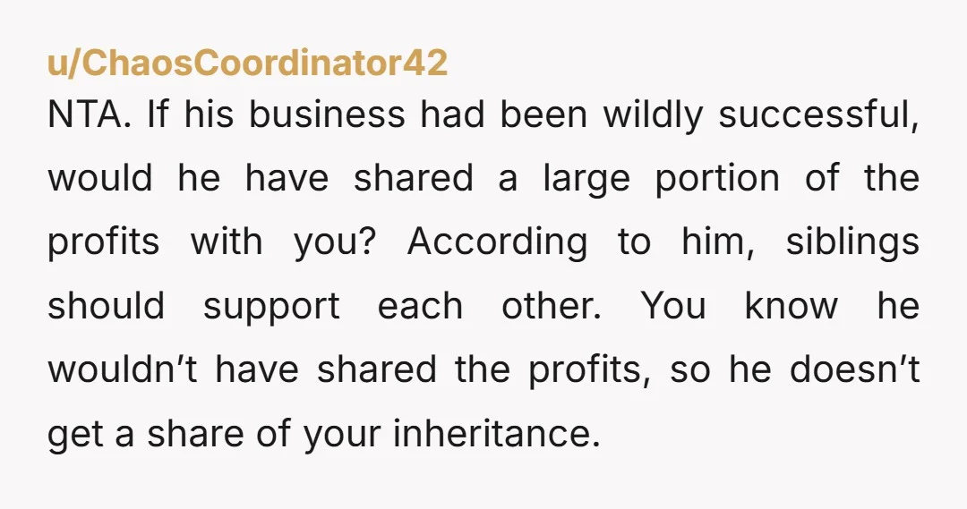 NTA. If his business had been wildly successful, would he have shared a large portion of the profits with you? According to him, siblings should support each other. You know...