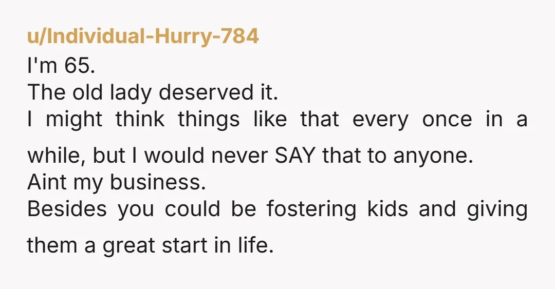 u/Individual-Hurry-784 I'm 65. The old lady deserved it. I might think things like that every once in a while, but I would never SAY that to anyone. Aint my business....
