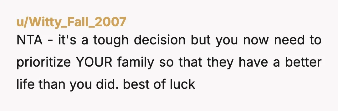 u/Witty_Fall_2007 NTA - it's a tough decision but you now need to prioritize YOUR family so that they have a better life than you did. best of luck