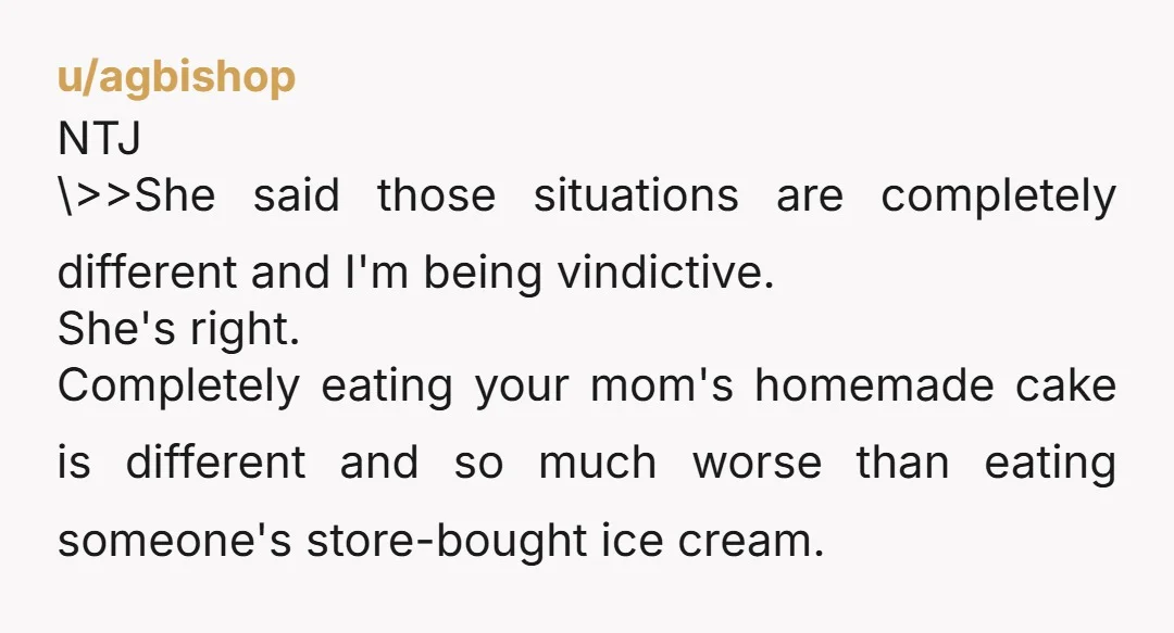 u/agbishop NTJ \>>She said those situations are completely different and I'm being vindictive. She's right. Completely eating your mom's homemade cake is different and so much worse than eating someone's...