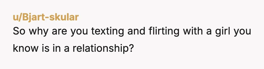u/Bluemicha What is wrong with you she tells you she’s in a relationship and that’s fair game to you? You are definitely the AH. Why is this in the what...