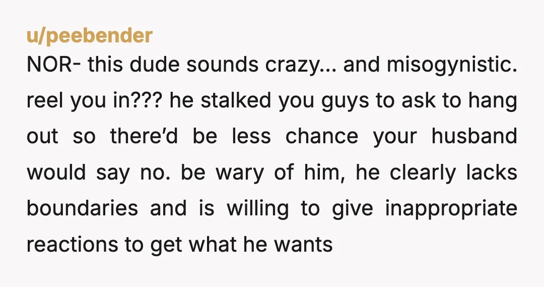 u/peebender NOR- this dude sounds crazy… and misogynistic. reel you in??? he stalked you guys to ask to hang out so there’d be less chance your husband would say no....