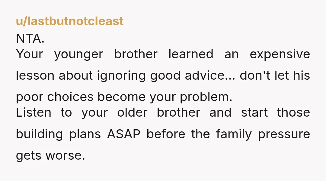 u/lastbutnotcleast NTA. Your younger brother learned an expensive lesson about ignoring good advice... don't let his poor choices become your problem. Listen to your older brother and start those building...