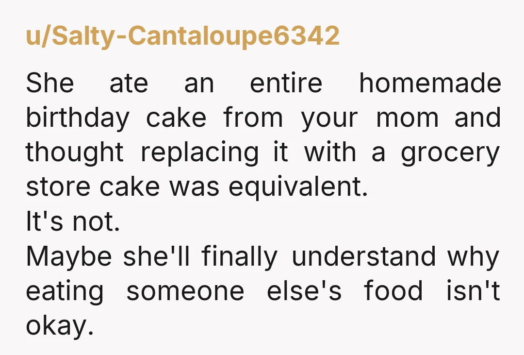 u/Salty-Cantaloupe6342 She ate an entire homemade birthday cake from your mom and thought replacing it with a grocery store cake was equivalent. It's not. Maybe she'll finally understand why eating...