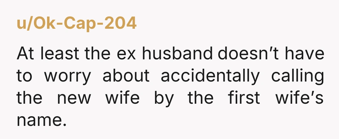 u/Pretend-Post-3633 NTAH A lot of people have the exact same name... But granted most don't marry the same man. Is your ex-husband worried about you changing your name? Other than...